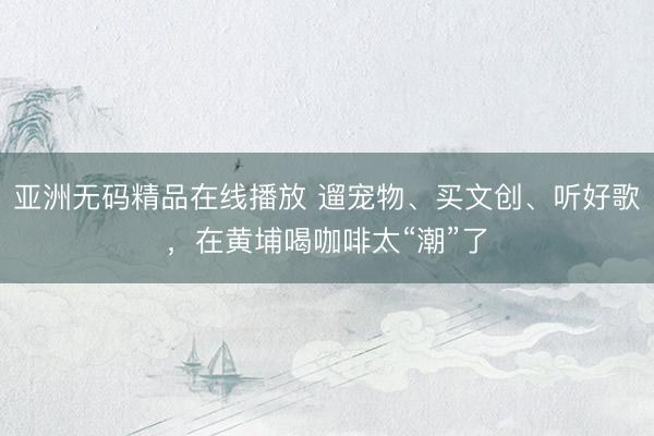 亚洲无码精品在线播放 遛宠物、买文创、听好歌，在黄埔喝咖啡太“潮”了