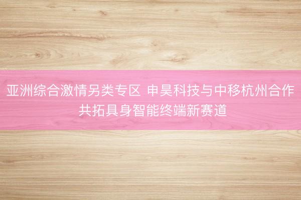 亚洲综合激情另类专区 申昊科技与中移杭州合作 共拓具身智能终端新赛道