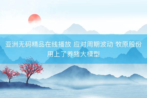 亚洲无码精品在线播放 应对周期波动 牧原股份用上了养猪大模型