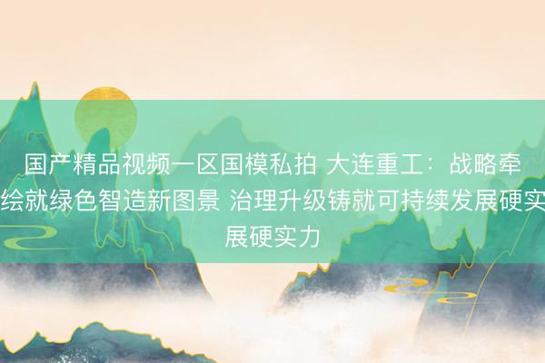 国产精品视频一区国模私拍 大连重工：战略牵引绘就绿色智造新图景 治理升级铸就可持续发展硬实力