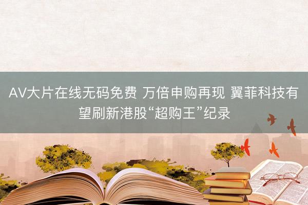AV大片在线无码免费 万倍申购再现 翼菲科技有望刷新港股“超购王”纪录