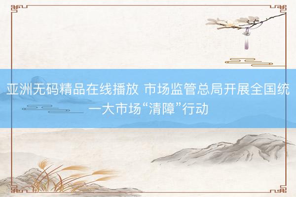 亚洲无码精品在线播放 市场监管总局开展全国统一大市场“清障”行动