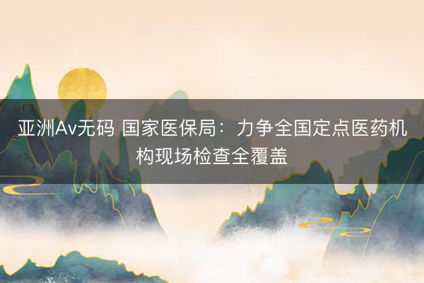 亚洲Av无码 国家医保局：力争全国定点医药机构现场检查全覆盖