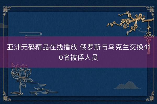 亚洲无码精品在线播放 俄罗斯与乌克兰交换410名被俘人员