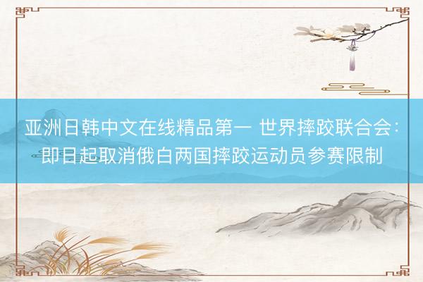 亚洲日韩中文在线精品第一 世界摔跤联合会：即日起取消俄白两国摔跤运动员参赛限制