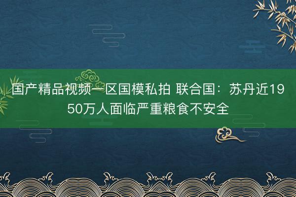 国产精品视频一区国模私拍 联合国：苏丹近1950万人面临严重粮食不安全