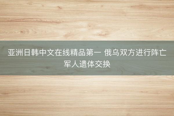 亚洲日韩中文在线精品第一 俄乌双方进行阵亡军人遗体交换