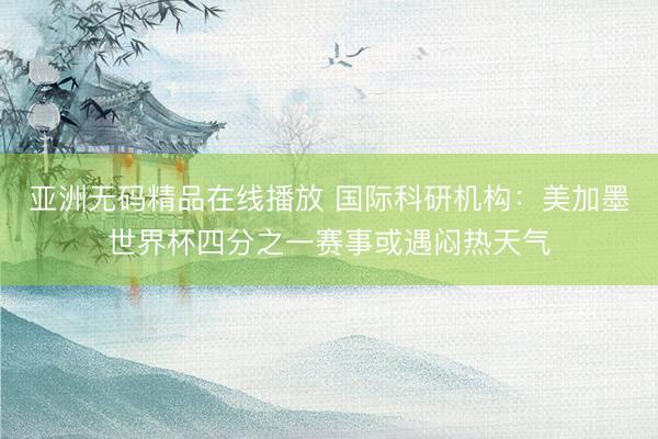 亚洲无码精品在线播放 国际科研机构：美加墨世界杯四分之一赛事或遇闷热天气