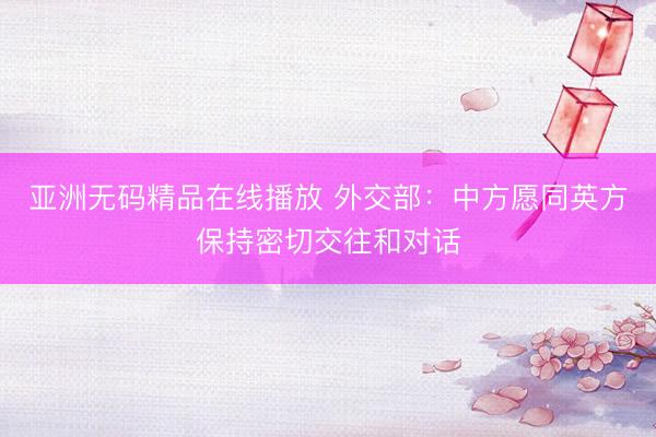 亚洲无码精品在线播放 外交部：中方愿同英方保持密切交往和对话