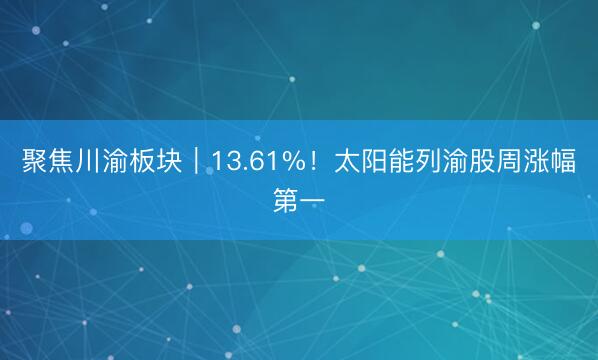 聚焦川渝板块｜13.61%！太阳能列渝股周涨幅第一