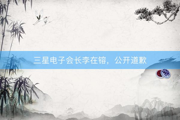 三星电子会长李在镕，公开道歉