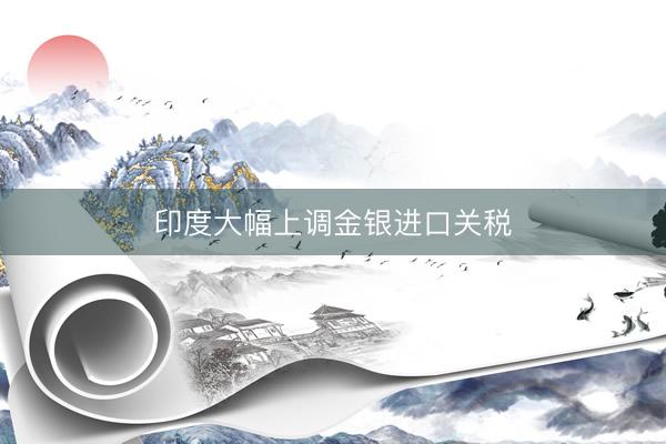 印度大幅上调金银进口关税
