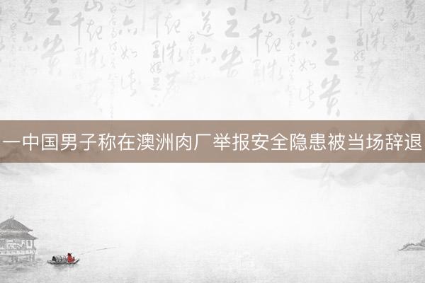 一中国男子称在澳洲肉厂举报安全隐患被当场辞退