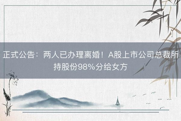 正式公告：两人已办理离婚！A股上市公司总裁所持股份98%分给女方