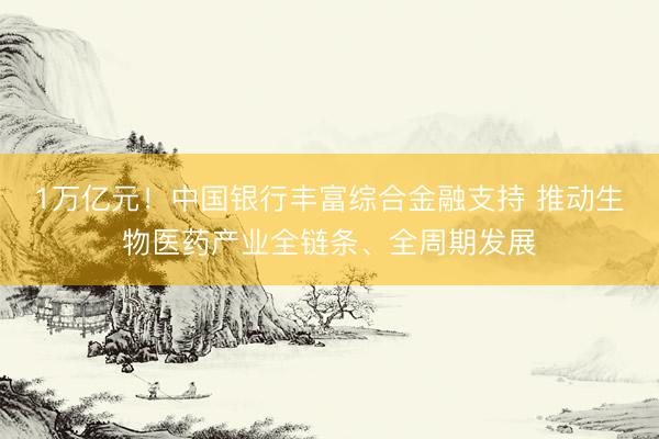 1万亿元！中国银行丰富综合金融支持 推动生物医药产业全链条、全周期发展