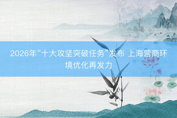 2026年“十大攻坚突破任务”发布 上海营商环境优化再发力