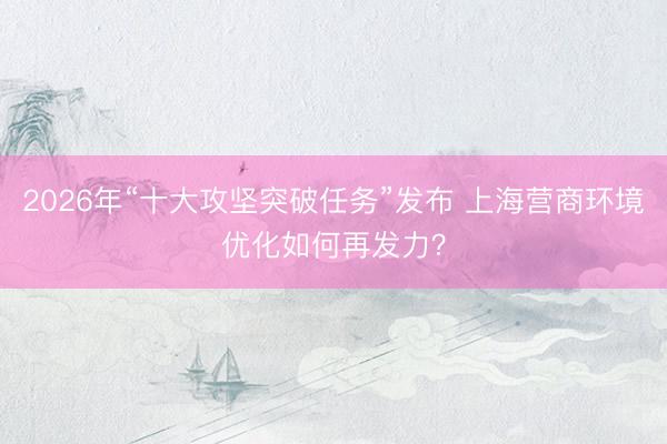 2026年“十大攻坚突破任务”发布 上海营商环境优化如何再发力？