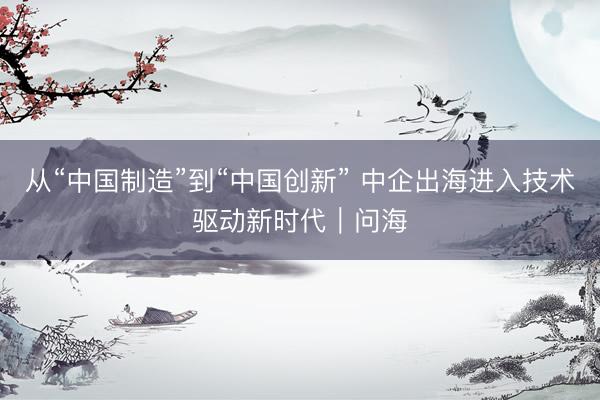 从“中国制造”到“中国创新” 中企出海进入技术驱动新时代｜问海