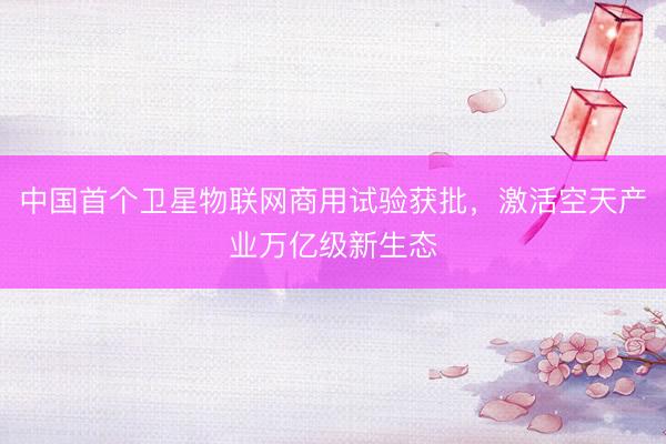 中国首个卫星物联网商用试验获批，激活空天产业万亿级新生态