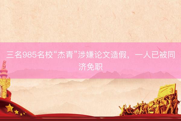三名985名校“杰青”涉嫌论文造假，一人已被同济免职