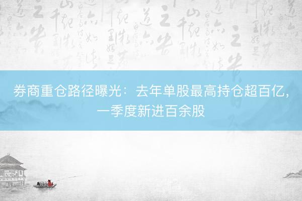 券商重仓路径曝光：去年单股最高持仓超百亿，一季度新进百余股