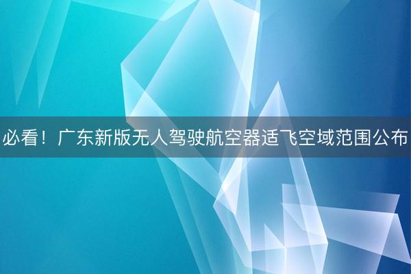 必看！广东新版无人驾驶航空器适飞空域范围公布