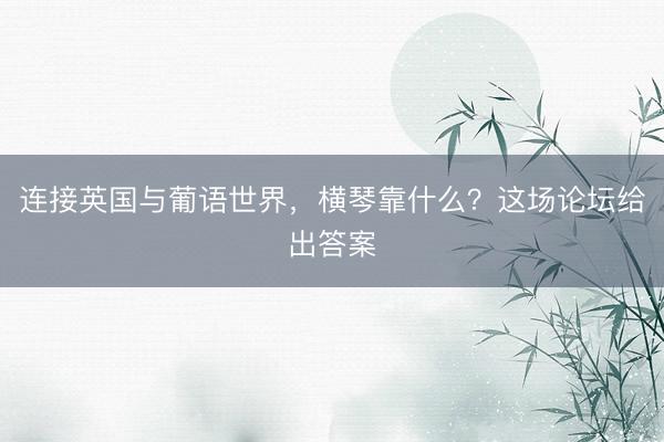 连接英国与葡语世界，横琴靠什么？这场论坛给出答案