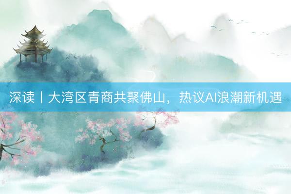 深读丨大湾区青商共聚佛山,热议AI浪潮新机遇