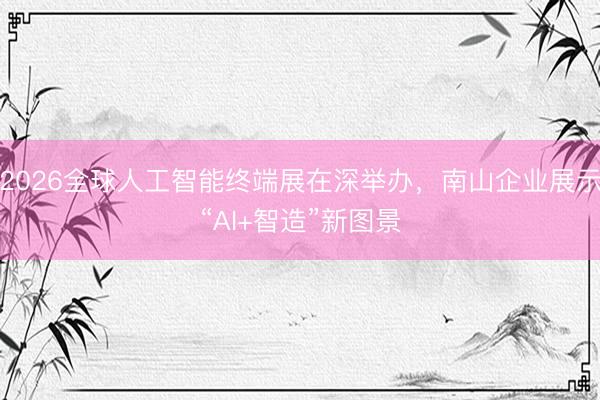 2026全球人工智能终端展在深举办，南山企业展示“AI+智造”新图景