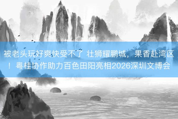 被老头玩好爽快受不了 壮狮耀鹏城，果香赴湾区！粤桂协作助力百色田阳亮相2026深圳文博会