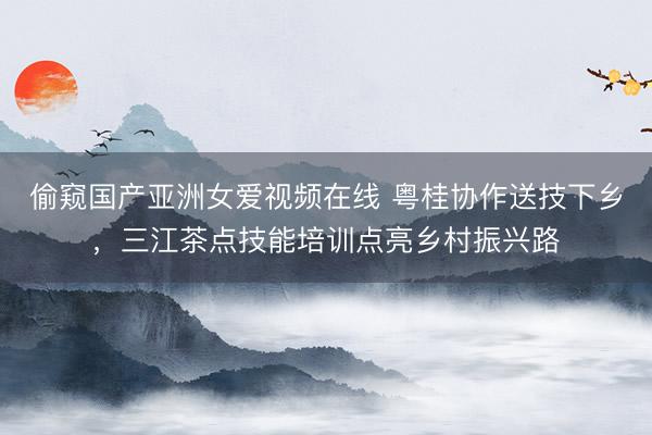 偷窥国产亚洲女爱视频在线 粤桂协作送技下乡，三江茶点技能培训点亮乡村振兴路