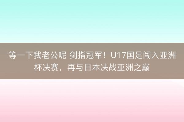 等一下我老公呢 剑指冠军！U17国足闯入亚洲杯决赛，再与日本决战亚洲之巅