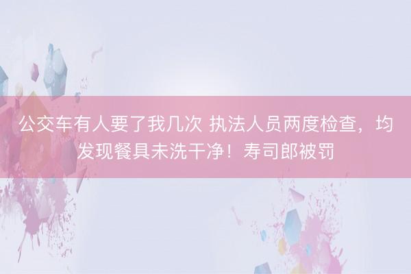 公交车有人要了我几次 执法人员两度检查，均发现餐具未洗干净！寿司郎被罚