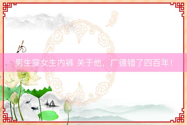 男生穿女生内裤 关于他，广德错了四百年！