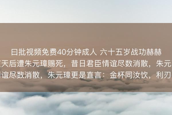 曰批视频免费40分钟成人 六十五岁战功赫赫的猛将傅友德，回到应天后遭朱元璋赐死，昔日君臣情谊尽数消散，朱元璋更是直言：金杯同汝饮，利刃不相饶