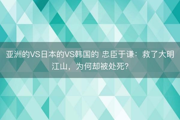 亚洲的VS日本的VS韩国的 忠臣于谦：救了大明江山，为何却被处死？