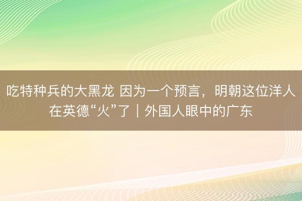 吃特种兵的大黑龙 因为一个预言，明朝这位洋人在英德“火”了｜外国人眼中的广东
