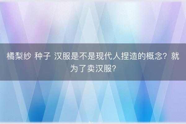 橘梨纱 种子 汉服是不是现代人捏造的概念？就为了卖汉服？