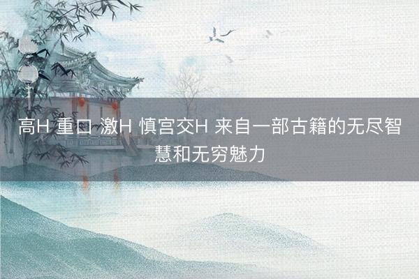 高H 重口 激H 慎宫交H 来自一部古籍的无尽智慧和无穷魅力