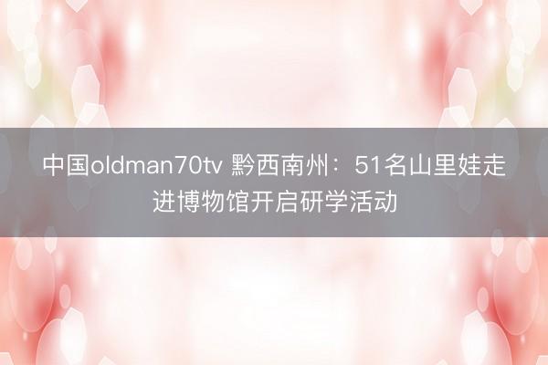 中国oldman70tv 黔西南州：51名山里娃走进博物馆开启研学活动