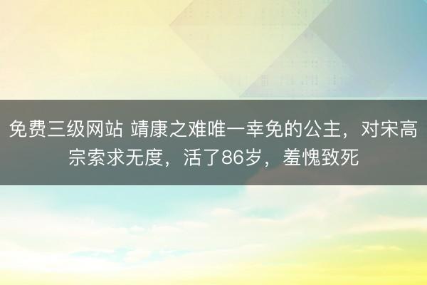 免费三级网站 靖康之难唯一幸免的公主，对宋高宗索求无度，活了86岁，羞愧致死