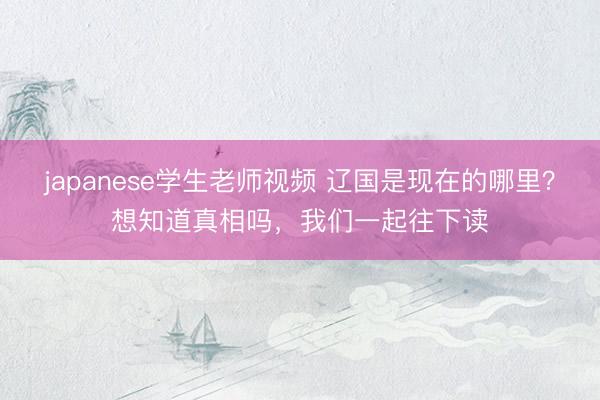 japanese学生老师视频 辽国是现在的哪里？想知道真相吗，我们一起往下读