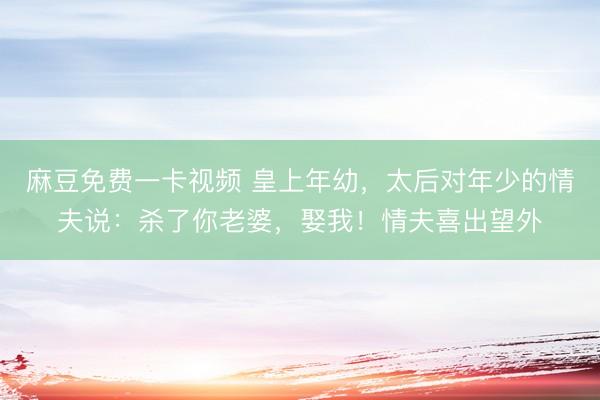 麻豆免费一卡视频 皇上年幼，太后对年少的情夫说：杀了你老婆，娶我！情夫喜出望外