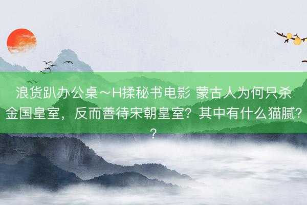 浪货趴办公桌～H揉秘书电影 蒙古人为何只杀金国皇室，反而善待宋朝皇室？其中有什么猫腻？