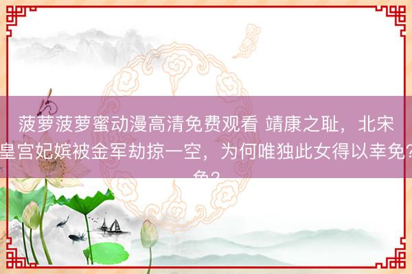 菠萝菠萝蜜动漫高清免费观看 靖康之耻,北宋皇宫妃嫔被金军劫掠一空,为何唯独此女得以幸免?