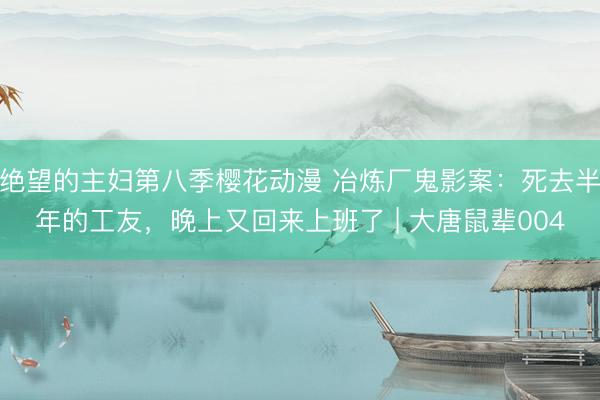 绝望的主妇第八季樱花动漫 冶炼厂鬼影案：死去半年的工友，晚上又回来上班了 | 大唐鼠辈004