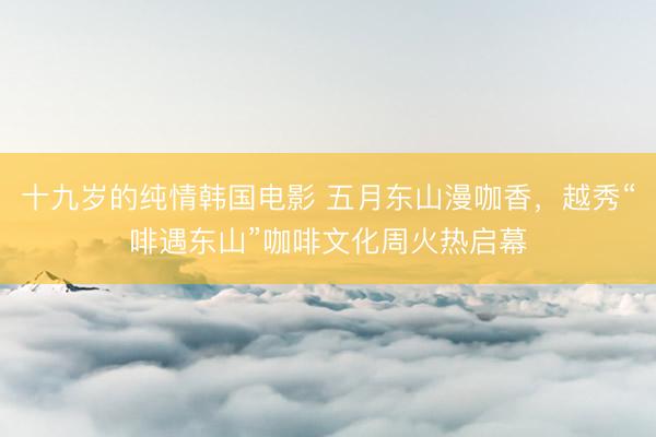 十九岁的纯情韩国电影 五月东山漫咖香，越秀“啡遇东山”咖啡文化周火热启幕