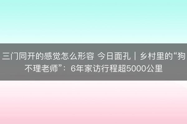 三门同开的感觉怎么形容 今日面孔｜乡村里的“狗不理老师”：6年家访行程超5000公里