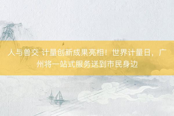 人与兽交 计量创新成果亮相！世界计量日，广州将一站式服务送到市民身边