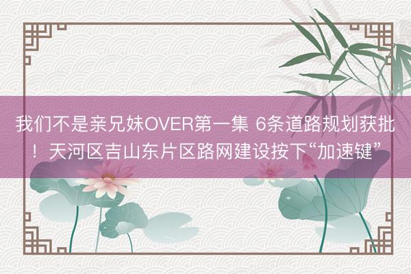 我们不是亲兄妹OVER第一集 6条道路规划获批！天河区吉山东片区路网建设按下“加速键”